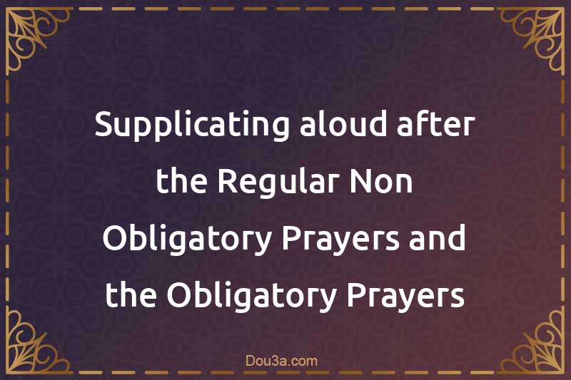 Supplicating aloud after the Regular Non-Obligatory Prayers and the Obligatory Prayers