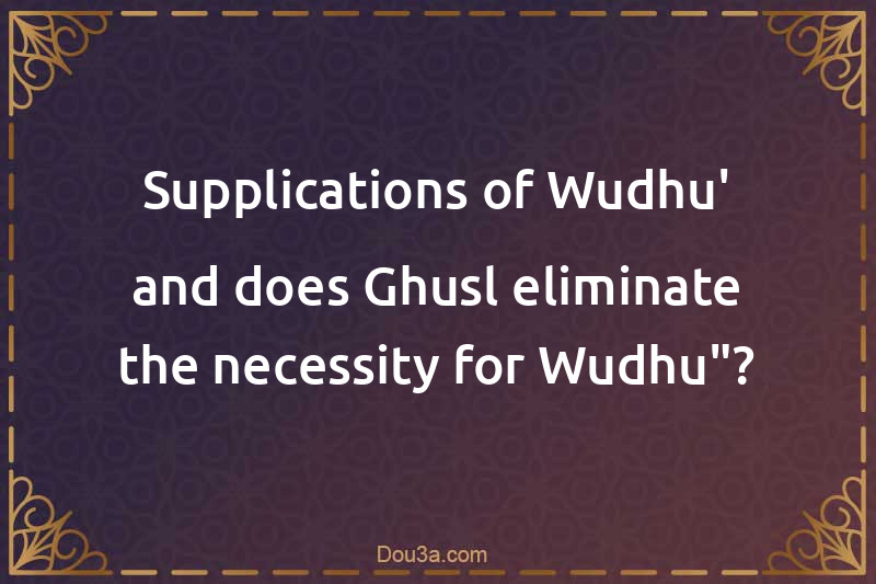 Supplications of Wudhu' and does Ghusl eliminate the necessity for Wudhu