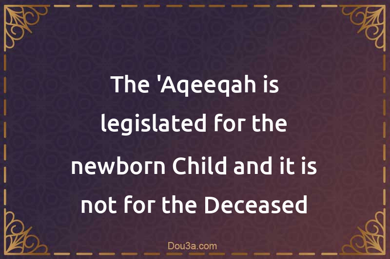 The 'Aqeeqah is legislated for the newborn Child and it is not for the Deceased