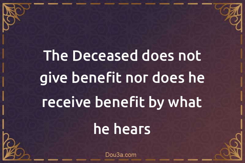The Deceased does not give benefit nor does he receive benefit by what he hears