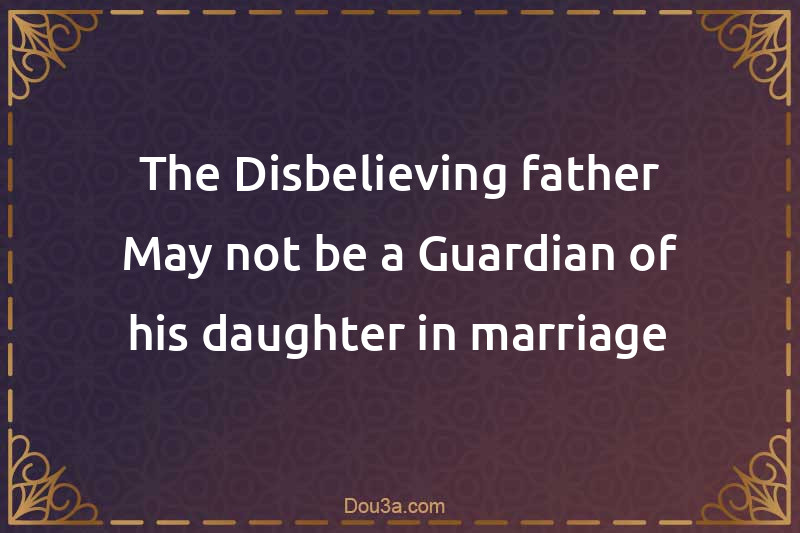 The Disbelieving father May not be a Guardian of his daughter in marriage