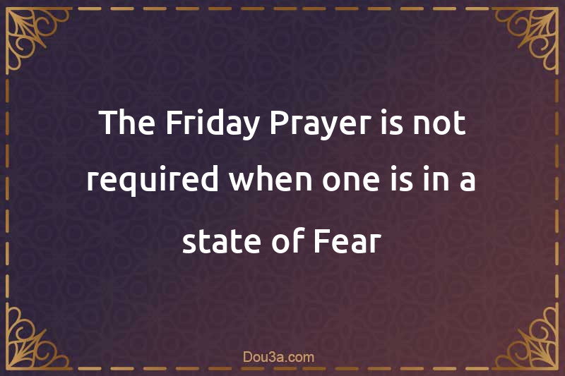 The Friday Prayer is not required when one is in a state of Fear