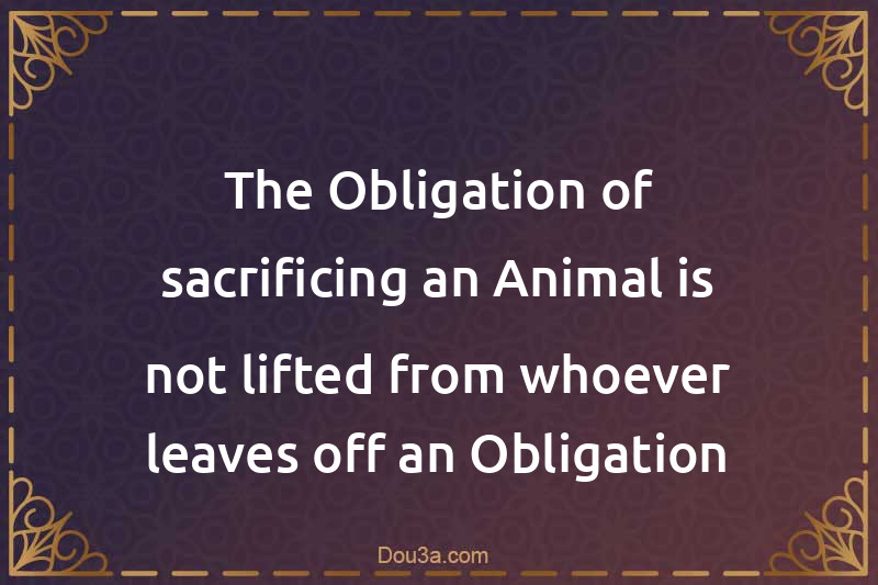 The Obligation of sacrificing an Animal is not lifted from whoever leaves off an Obligation