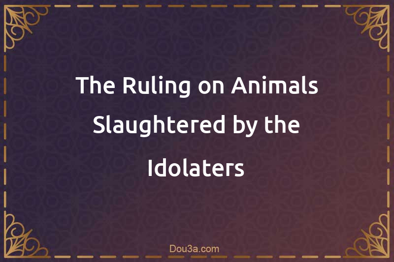 The Ruling on Animals Slaughtered by the Idolaters