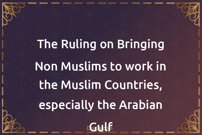 The Ruling on Bringing Non-Muslims to work in the Muslim Countries, especially the Arabian Gulf