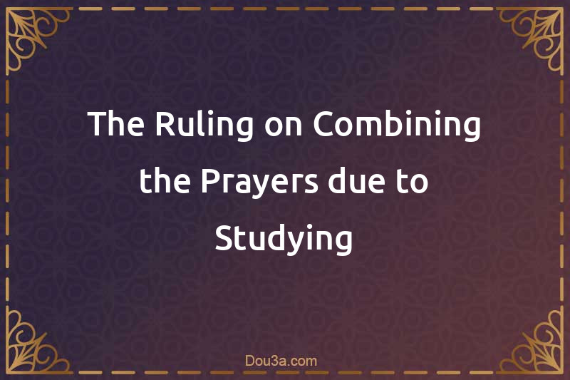 The Ruling on Combining the Prayers due to Studying