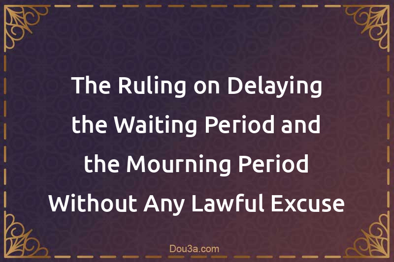 The Ruling on Delaying the Waiting Period and the Mourning Period Without Any Lawful Excuse
