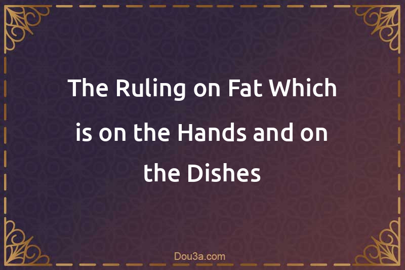 The Ruling on Fat Which is on the Hands and on the Dishes