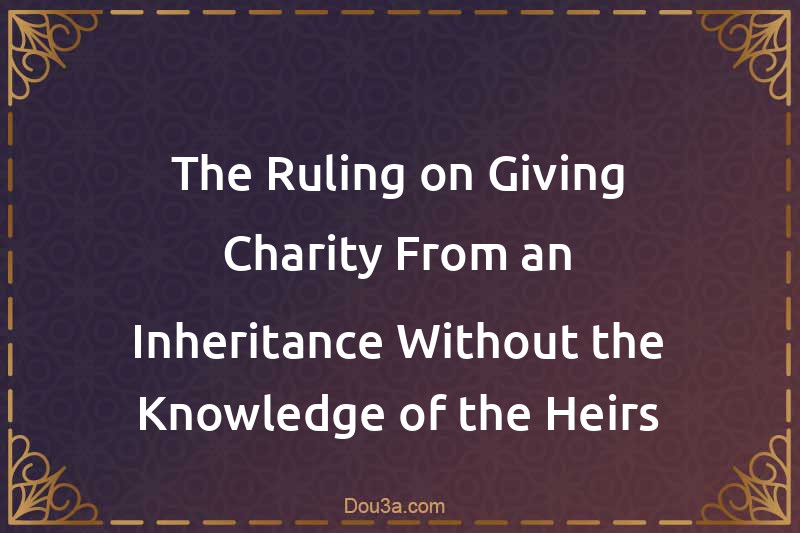 The Ruling on Giving Charity From an Inheritance Without the Knowledge of the Heirs