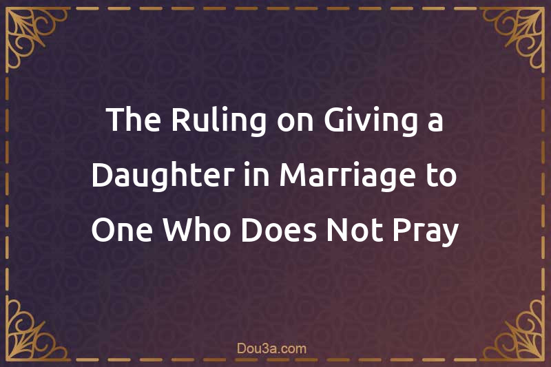The Ruling on Giving a Daughter in Marriage to One Who Does Not Pray