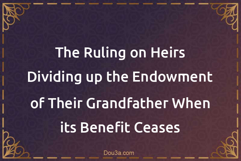 The Ruling on Heirs Dividing up the Endowment of Their Grandfather When its Benefit Ceases