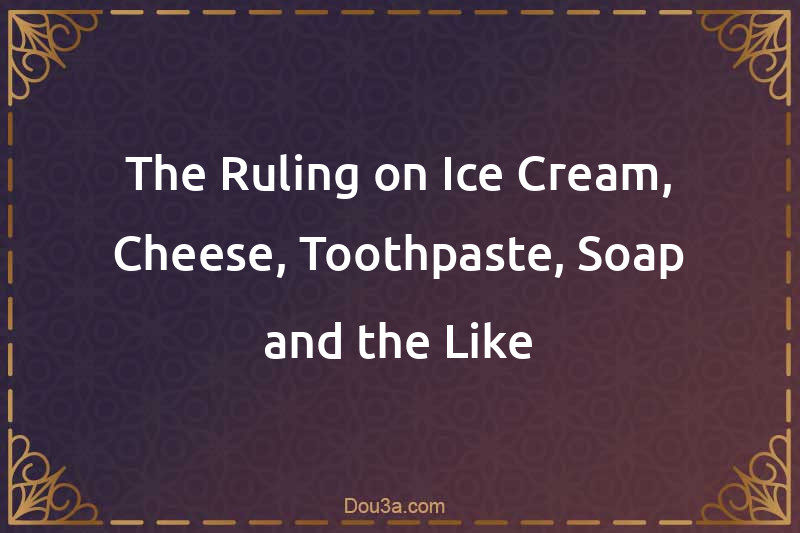 The Ruling on Ice Cream, Cheese, Toothpaste, Soap and the Like