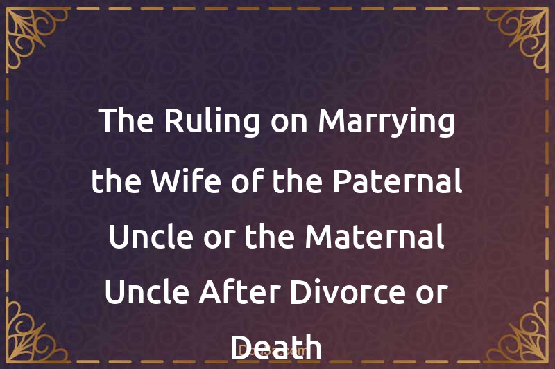 The Ruling on Marrying the Wife of the Paternal Uncle or the Maternal Uncle After Divorce or Death