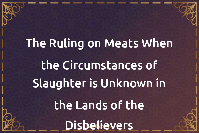 The Ruling on Meats When the Circumstances of Slaughter is Unknown in the Lands of the Disbelievers