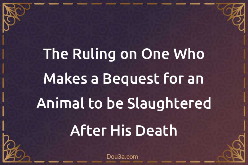 The Ruling on One Who Makes a Bequest for an Animal to be Slaughtered After His Death
