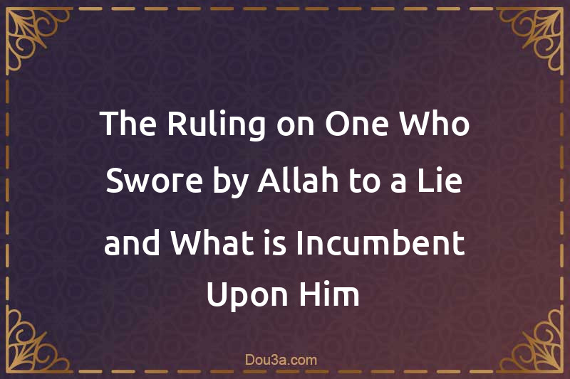 The Ruling on One Who Swore by Allah to a Lie and What is Incumbent Upon Him
