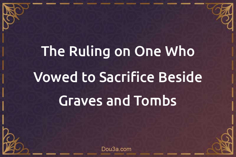 The Ruling on One Who Vowed to Sacrifice Beside Graves and Tombs
