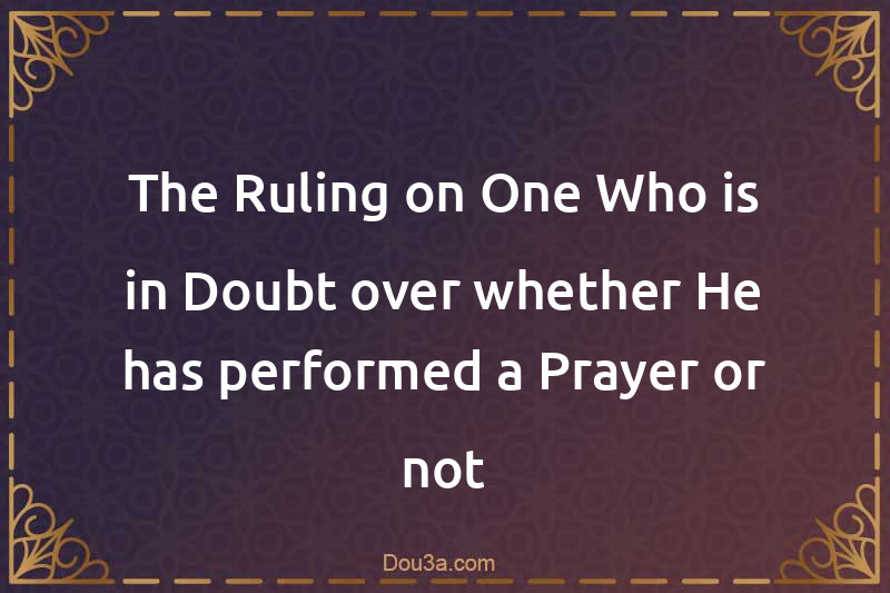 The Ruling on One Who is in Doubt over whether He has performed a Prayer or not
