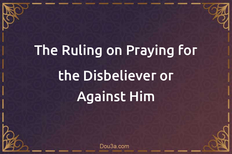 The Ruling on Praying for the Disbeliever or Against Him
