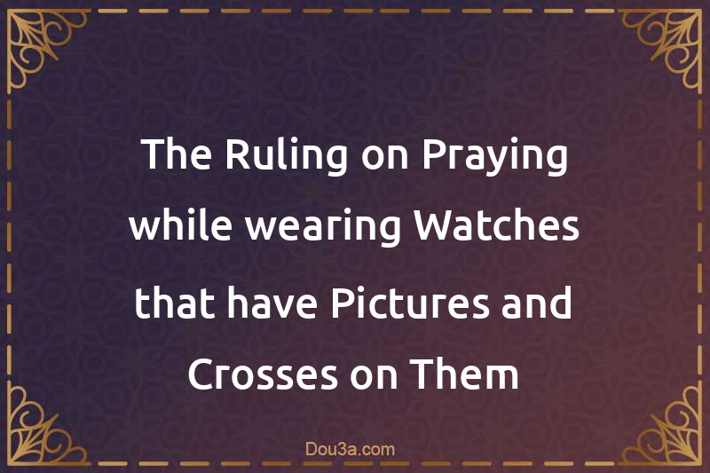 The Ruling on Praying while wearing Watches that have Pictures and Crosses on Them