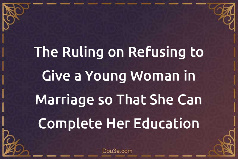 The Ruling on Refusing to Give a Young Woman in Marriage so That She Can Complete Her Education