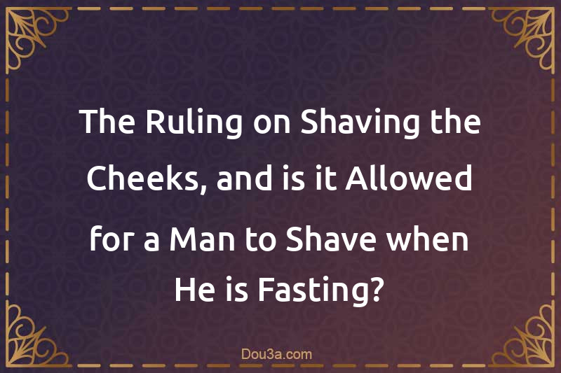 The Ruling on Shaving the Cheeks, and is it Allowed for a Man to Shave when He is Fasting?