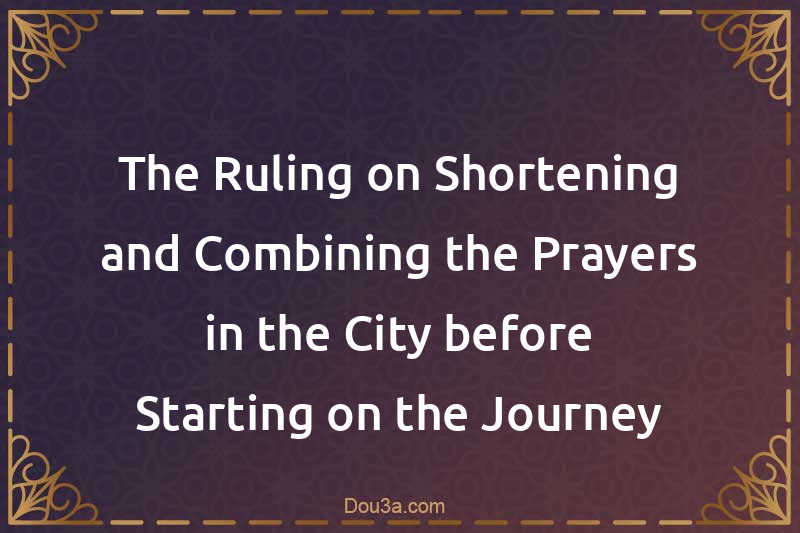 The Ruling on Shortening and Combining the Prayers in the City before Starting on the Journey