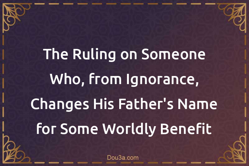 The Ruling on Someone Who, from Ignorance, Changes His Father's Name for Some Worldly Benefit