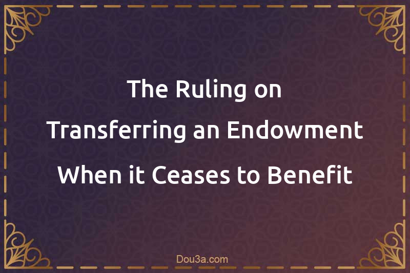 The Ruling on Transferring an Endowment When it Ceases to Benefit