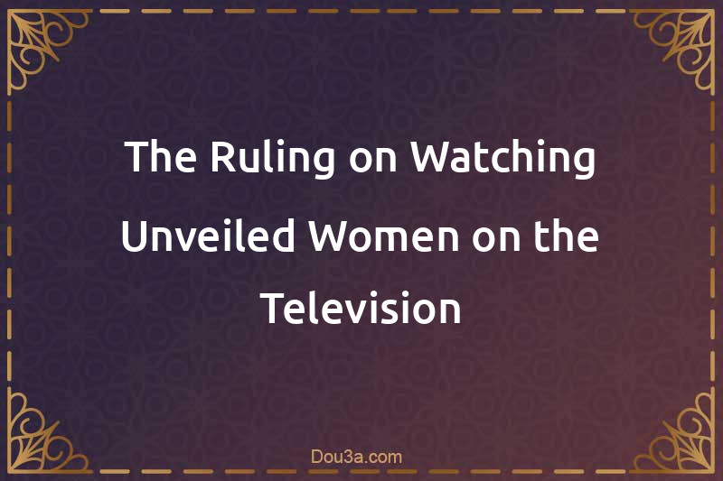 The Ruling on Watching Unveiled Women on the Television