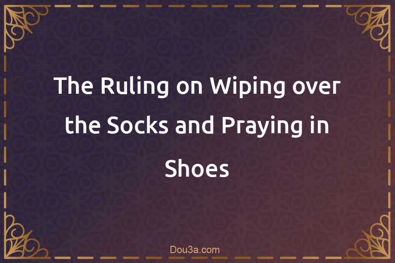 The Ruling on Wiping over the Socks and Praying in Shoes