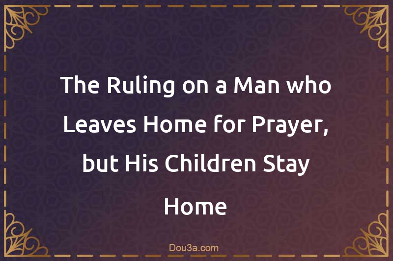 The Ruling on a Man who Leaves Home for Prayer, but His Children Stay Home