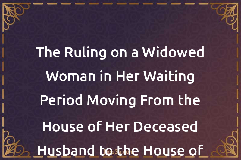 The Ruling on a Widowed Woman in Her Waiting Period Moving From the House of Her Deceased Husband to the House of Her Family