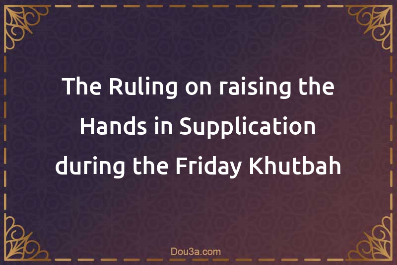 The Ruling on raising the Hands in Supplication during the Friday Khutbah