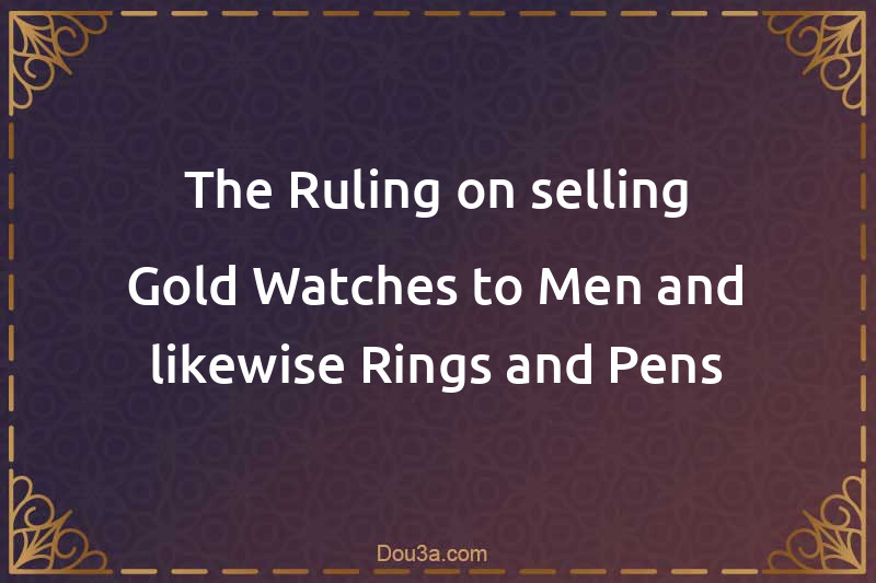 The Ruling on selling Gold Watches to Men and likewise Rings and Pens