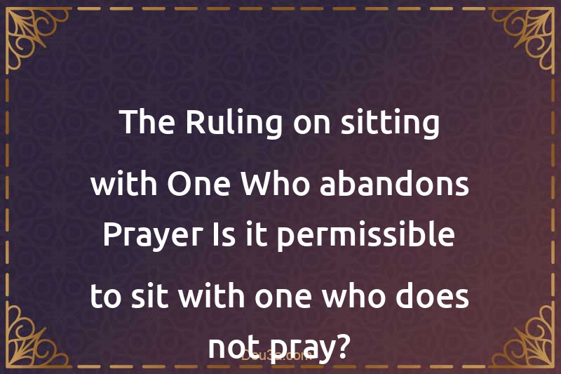 The Ruling on sitting with One Who abandons Prayer Is it permissible to sit with one who does not pray?