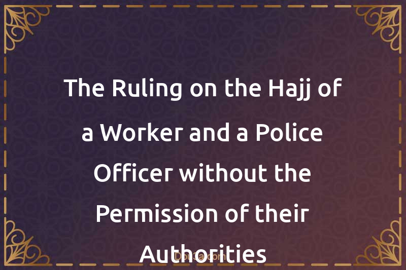 The Ruling on the Hajj of a Worker and a Police Officer without the Permission of their Authorities