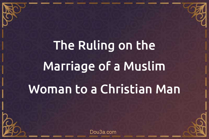 The Ruling on the Marriage of a Muslim Woman to a Christian Man