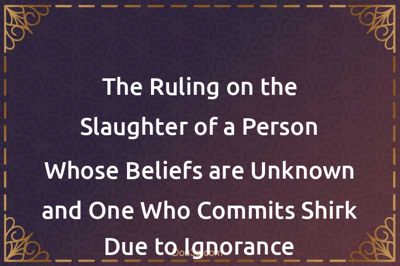 The Ruling on the Slaughter of a Person Whose Beliefs are Unknown and One Who Commits Shirk Due to Ignorance