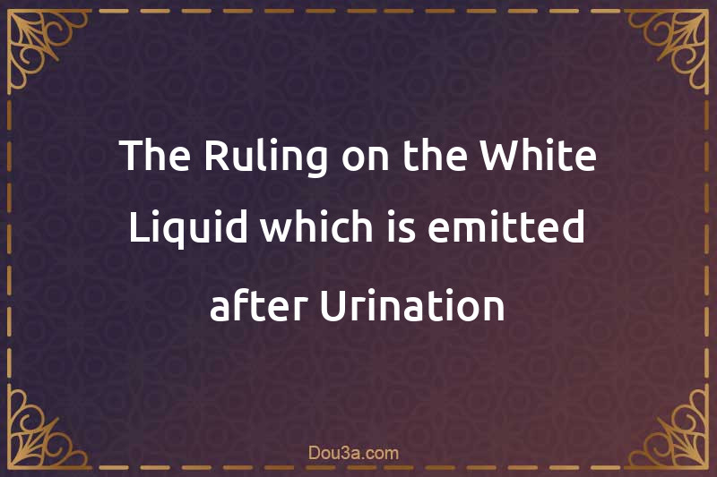 The Ruling on the White Liquid which is emitted after Urination