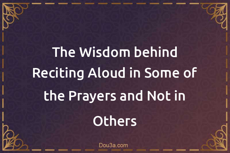 The Wisdom behind Reciting Aloud in Some of the Prayers and Not in Others