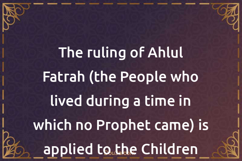 The ruling of Ahlul-Fatrah (the People who lived during a time in which no Prophet came) is applied to the Children of the Disbelievers