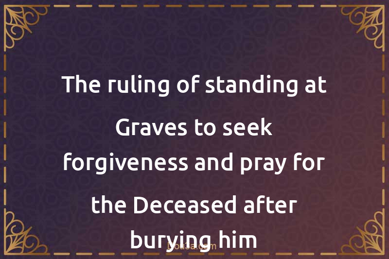 The ruling of standing at Graves to seek forgiveness and pray for the Deceased after burying him