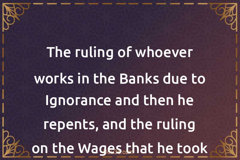 The ruling of whoever works in the Banks due to Ignorance and then he repents, and the ruling on the Wages that he took from them