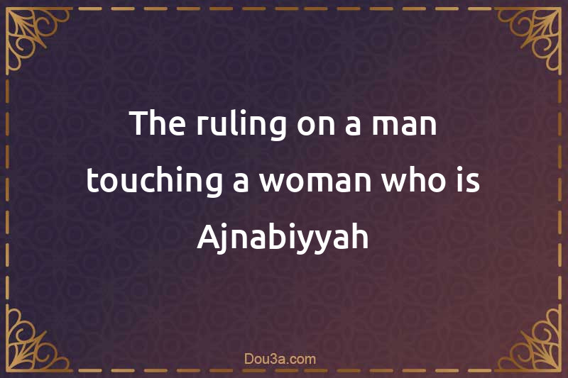 The ruling on a man touching a woman who is Ajnabiyyah
