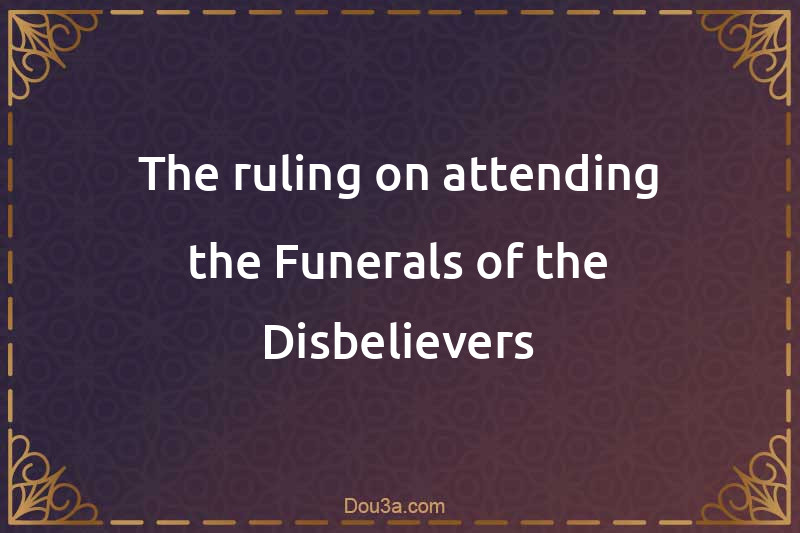 The ruling on attending the Funerals of the Disbelievers