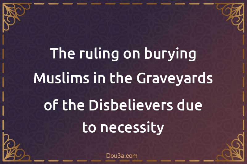 The ruling on burying Muslims in the Graveyards of the Disbelievers due to necessity