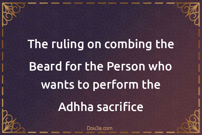 The ruling on combing the Beard for the Person who wants to perform the Adhha sacrifice