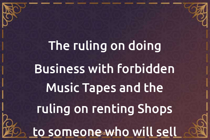 The ruling on doing Business with forbidden Music Tapes and the ruling on renting Shops to someone who will sell these Tapes