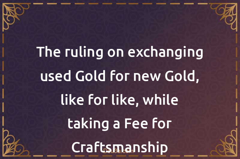 The ruling on exchanging used Gold for new Gold, like for like, while taking a Fee for Craftsmanship